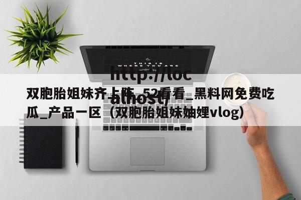 双胞胎姐妹齐上阵_52看看_黑料网免费吃瓜_产品一区（双胞胎姐妹妯娌vlog）
